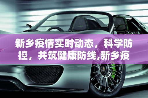 新乡疫情实时动态，科学防控，共筑健康防线,新乡疫情实时动态