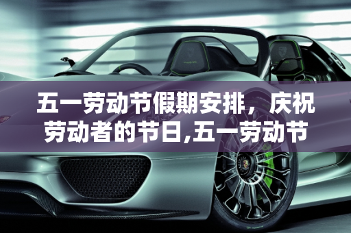 五一劳动节假期安排，庆祝劳动者的节日,五一劳动节放假放几天