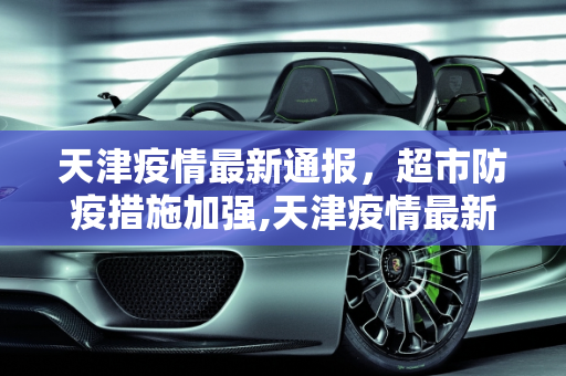 天津疫情最新通报，超市防疫措施加强,天津疫情最新通报超市