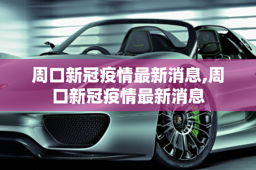 周口新冠疫情最新消息,周口新冠疫情最新消息
