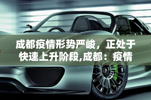成都疫情形势严峻，正处于快速上升阶段,成都：疫情处快速上升阶段