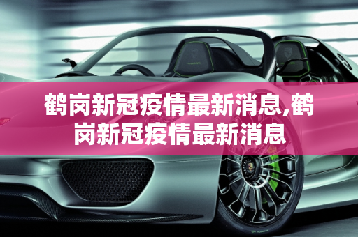 鹤岗新冠疫情最新消息,鹤岗新冠疫情最新消息