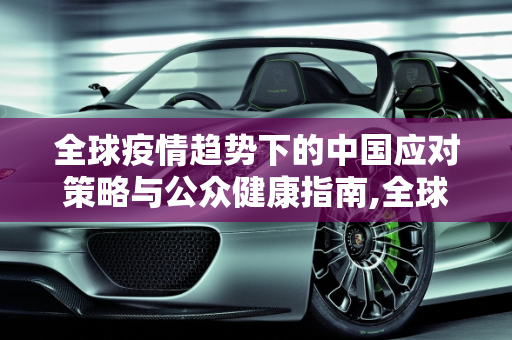全球疫情趋势下的中国应对策略与公众健康指南,全球疫情趋势下的中国应对策略与公众健康指南