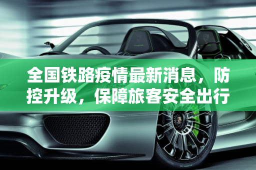 全国铁路疫情最新消息，防控升级，保障旅客安全出行,全国铁路疫情最新消息