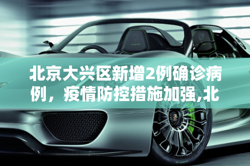 北京大兴区新增2例确诊病例，疫情防控措施加强,北京大兴新增2例确诊病例