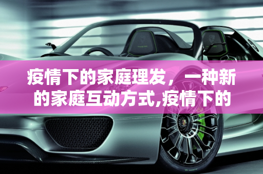 疫情下的家庭理发，一种新的家庭互动方式,疫情下的家庭理发