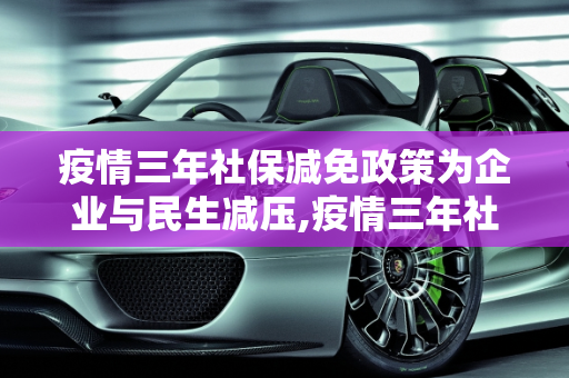 疫情三年社保减免政策为企业与民生减压,疫情三年社保减免政策为企业与民生减压