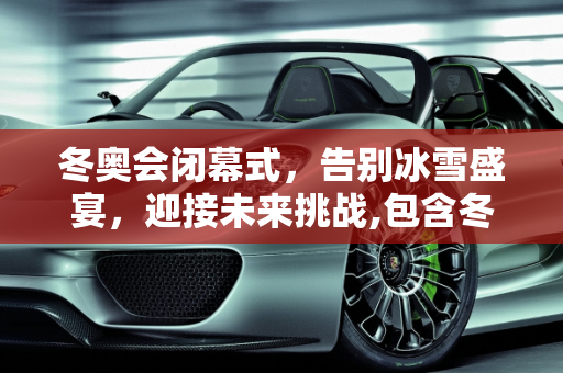 冬奥会闭幕式，告别冰雪盛宴，迎接未来挑战,包含冬奥会闭幕式几点开始的词条