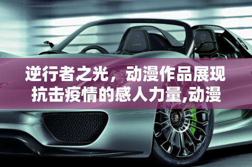 逆行者之光，动漫作品展现抗击疫情的感人力量,动漫作品逆行者之光展现抗击疫情感人力量