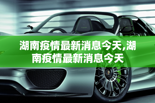 湖南疫情最新消息今天,湖南疫情最新消息今天