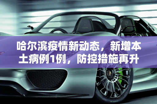 哈尔滨疫情新动态，新增本土病例1例，防控措施再升级,哈尔滨新增本土1例