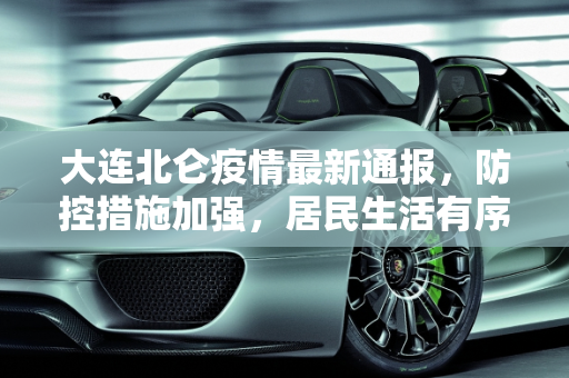 大连北仑疫情最新通报，防控措施加强，居民生活有序,大连北仑疫情最新通报