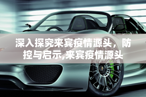 深入探究来宾疫情源头，防控与启示,来宾疫情源头