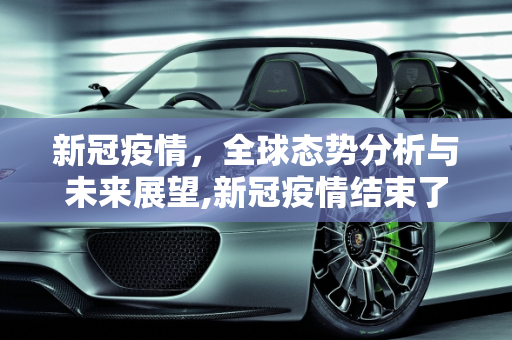 新冠疫情，全球态势分析与未来展望,新冠疫情结束了吗？全球态势分析
