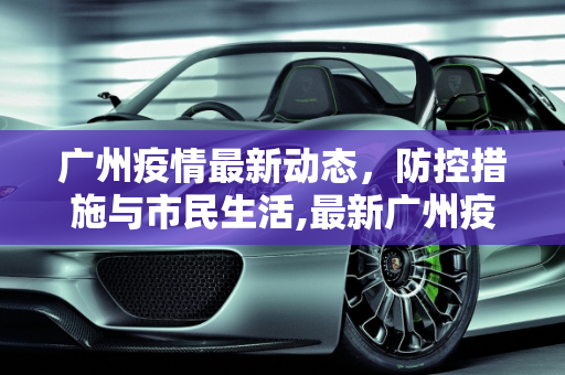 广州疫情最新动态，防控措施与市民生活,最新广州疫情信息
