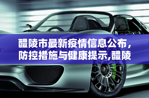 醴陵市最新疫情信息公布，防控措施与健康提示,醴陵最新疫情公布信息