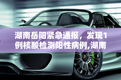湖南岳阳紧急通报，发现1例核酸检测阳性病例,湖南岳阳发现1例核酸阳性