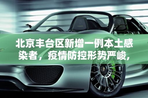 北京丰台区新增一例本土感染者，疫情防控形势严峻,北京丰台新增一例本土感染者