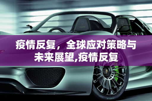 疫情反复，全球应对策略与未来展望,疫情反复