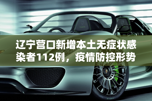 辽宁营口新增本土无症状感染者112例，疫情防控形势严峻,辽宁营口增本土无症状112例