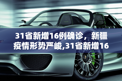 31省新增16例确诊，新疆疫情形势严峻,31省新增16例确诊新疆13例
