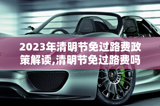 2023年清明节免过路费政策解读,清明节免过路费吗2023