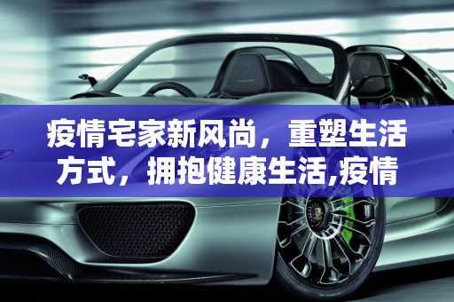 疫情宅家新风尚，重塑生活方式，拥抱健康生活,疫情宅家新风尚