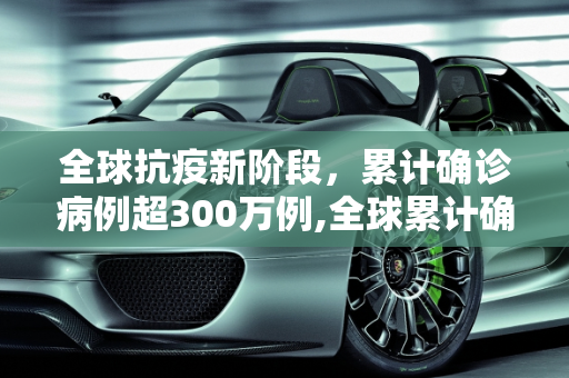 全球抗疫新阶段，累计确诊病例超300万例,全球累计确诊病例超300万例