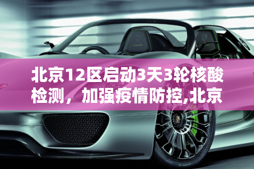 北京12区启动3天3轮核酸检测，加强疫情防控,北京12区将开展3天3轮核酸