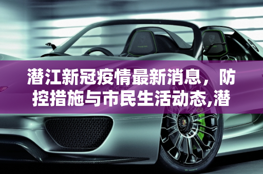 潜江新冠疫情最新消息，防控措施与市民生活动态,潜江新冠疫情最新消息