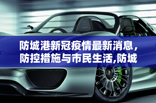 防城港新冠疫情最新消息，防控措施与市民生活,防城港新冠疫情最新消息