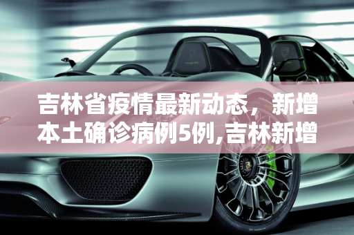 吉林省疫情最新动态，新增本土确诊病例5例,吉林新增本土确诊病例5例