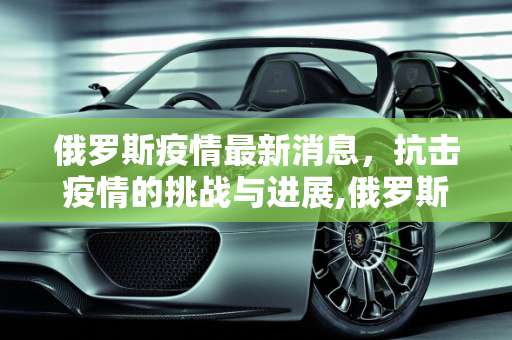 俄罗斯疫情最新消息，抗击疫情的挑战与进展,俄罗斯疫情最新消息疫情