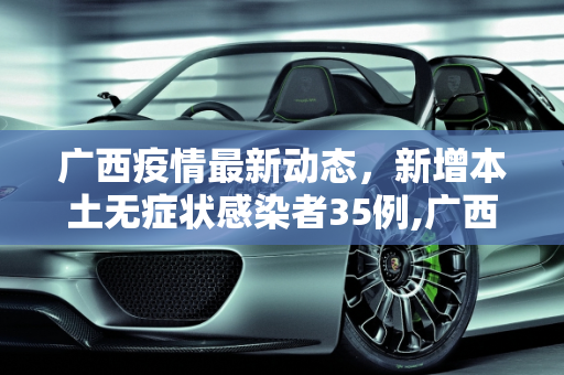 广西疫情最新动态，新增本土无症状感染者35例,广西新增本土无症状35例
