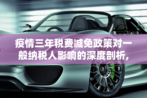 疫情三年税费减免政策对一般纳税人影响的深度剖析,疫情三年税费减免政策对一般纳税人影响的深度剖析