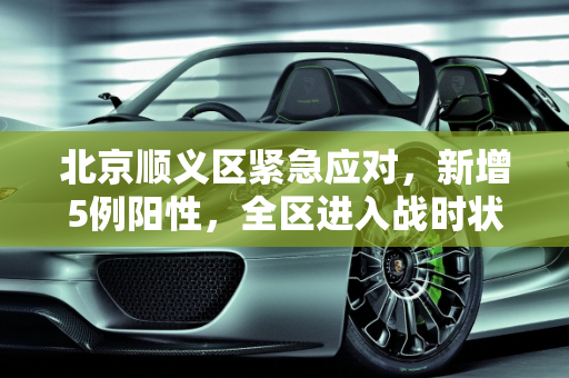 北京顺义区紧急应对，新增5例阳性，全区进入战时状态,北京增5例阳性顺义区进入战时状态