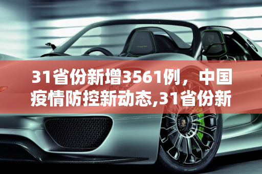 31省份新增3561例，中国疫情防控新动态,31省份新增3561例