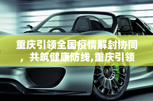 重庆引领全国疫情解封协同，共筑健康防线,重庆引领全国疫情解封协同