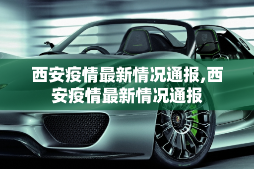 西安疫情最新情况通报,西安疫情最新情况通报