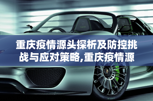 重庆疫情源头探析及防控挑战与应对策略,重庆疫情源头探析及防控挑战与应对策略