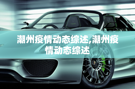 潮州疫情动态综述,潮州疫情动态综述