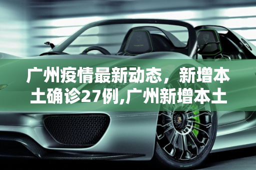 广州疫情最新动态，新增本土确诊27例,广州新增本土确诊27例