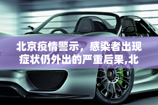 北京疫情警示，感染者出现症状仍外出的严重后果,北京有感染者出现症状仍外出