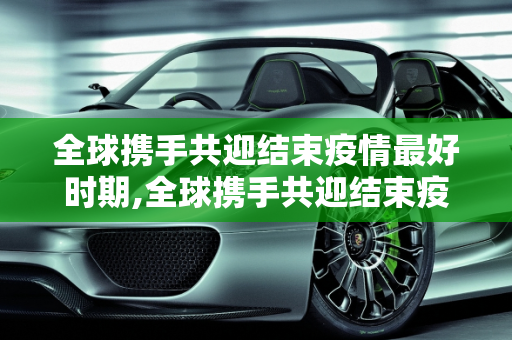 全球携手共迎结束疫情最好时期,全球携手共迎结束疫情最好时期