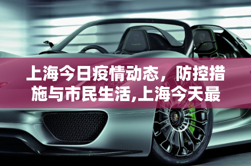 上海今日疫情动态，防控措施与市民生活,上海今天最新疫情