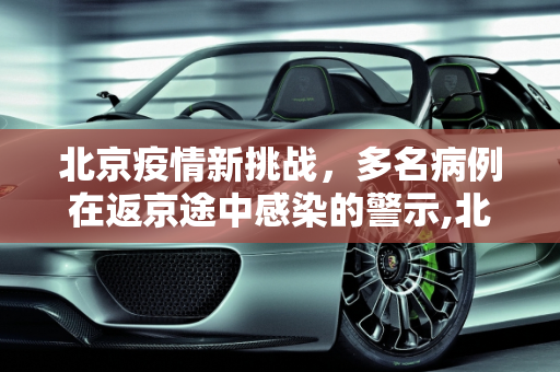 北京疫情新挑战，多名病例在返京途中感染的警示,北京多名病例在返京途中感染
