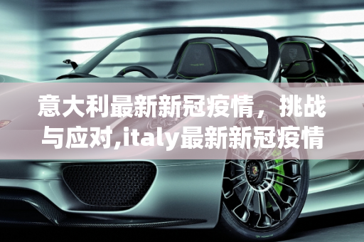 意大利最新新冠疫情，挑战与应对,italy最新新冠疫情