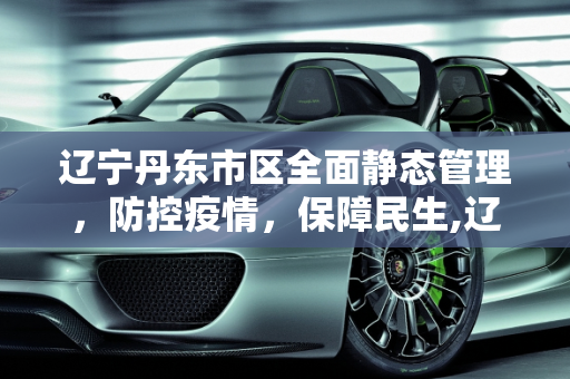 辽宁丹东市区全面静态管理，防控疫情，保障民生,辽宁丹东市区全面静态管理