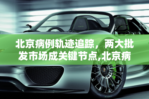 北京病例轨迹追踪，两大批发市场成关键节点,北京病例轨迹涉两大批发市场