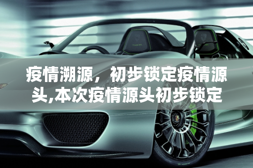 疫情溯源，初步锁定疫情源头,本次疫情源头初步锁定